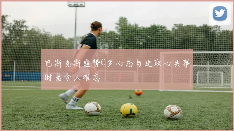 巴斯克斯盛赞C罗心态与进取心共事时光令人难忘