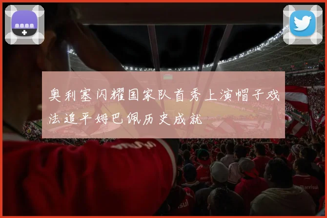 奥利塞闪耀国家队首秀上演帽子戏法追平姆巴佩历史成就