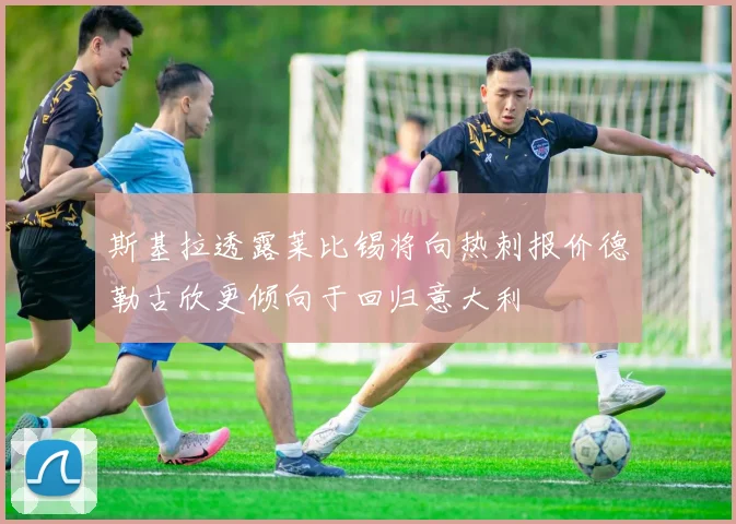 斯基拉透露莱比锡将向热刺报价德勒古欣更倾向于回归意大利
