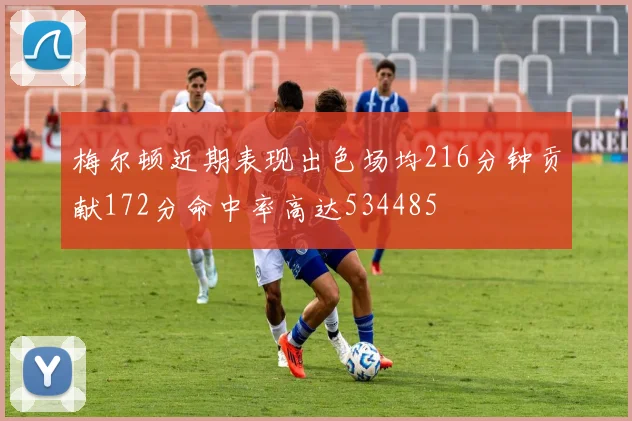 梅尔顿近期表现出色场均216分钟贡献172分命中率高达534485