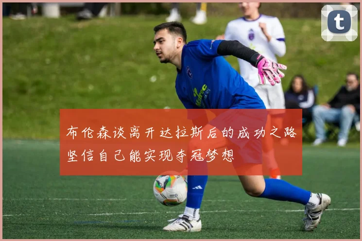 布伦森谈离开达拉斯后的成功之路坚信自己能实现夺冠梦想