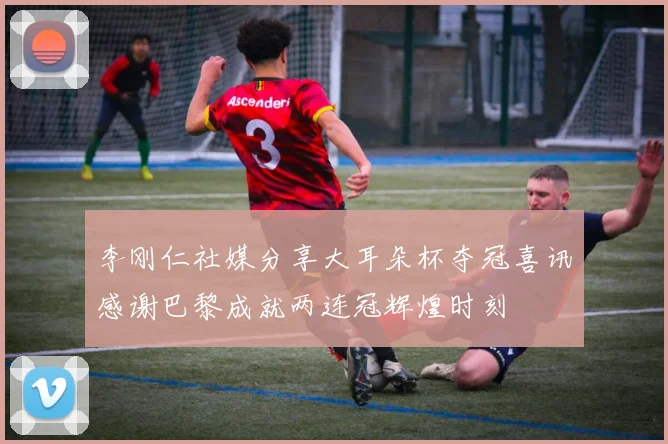 李刚仁社媒分享大耳朵杯夺冠喜讯感谢巴黎成就两连冠辉煌时刻