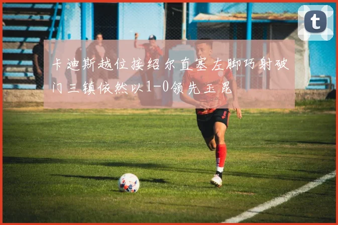 卡迪斯越位接绍尔直塞左脚巧射破门三镇依然以1-0领先玉昆