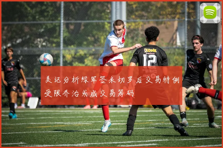 美记分析绿军签米切罗后交易特例受限乔治或成交易筹码