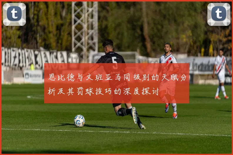恩比德与文班亚马同级别的天赋分析及其罚球技巧的深度探讨