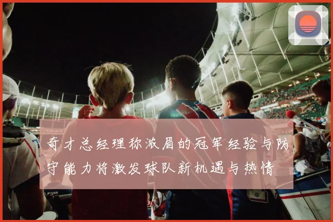 奇才总经理称浓眉的冠军经验与防守能力将激发球队新机遇与热情